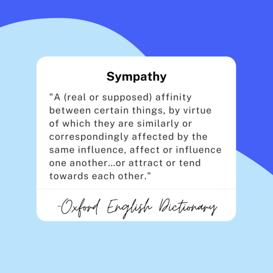 Sympathy: "A (real or supposed) affinity between certain things, by virtue of which they are similarly or correspondingly affected by the same influence, affect or influence one another…or attract or tend towards each other." -Oxford English Dictionary