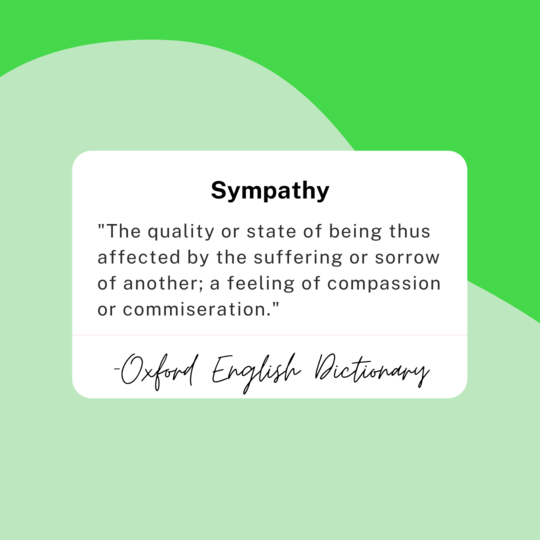 Sympathy: "The quality or state of being thus affected by the suffering or sorrow of another; a feeling of compassion or commiseration." -Oxford English Dictionary