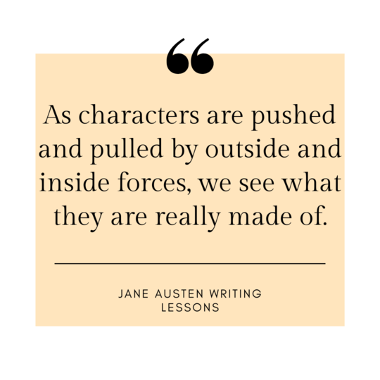 As characters are pushed and pulled by outside and inside forces, we see what they are really made of. -Jane Austen Writing Lessons