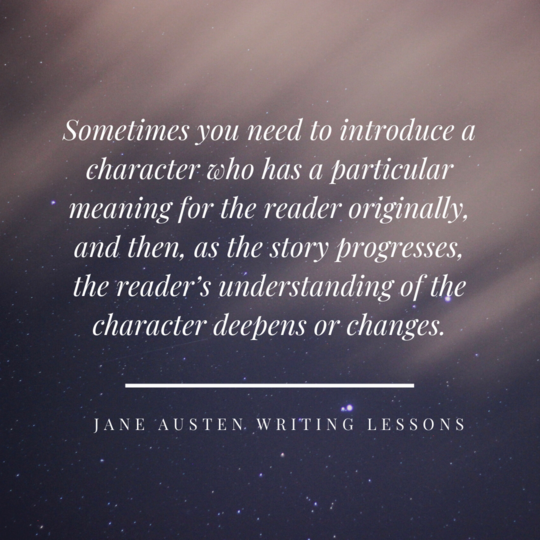 sometimes you need to introduce a character who has a particular meaning for the reader originally, and then, as the story progresses, the reader’s understanding of the character deepens or changes. (Jane Austen Writing Lessons)