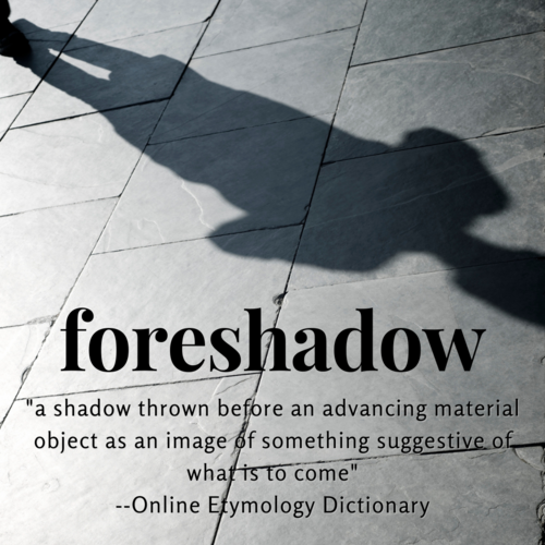 Foreshadow: "A shadow thrown before an advancing material object as an image of something suggestive of what is to come.” --Online Etymology Dictionary