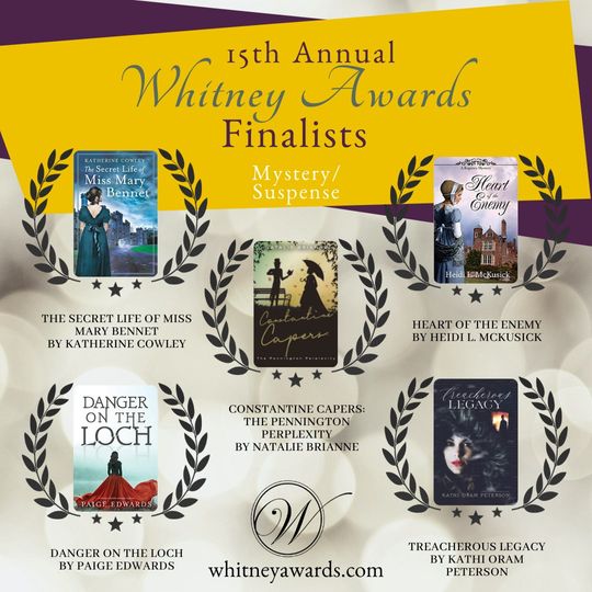15th Annual Whitney Awards Finalists. Mystery/Suspense. Constantine Capers: The Pennington Perplexity by Natalie Brianne Danger on the Loch by Paige Edwards Heart of the Enemy by Heidi McKusick The Secret Life of Miss Mary Bennet by Katherine Cowley Treacherous Legacy by Kathi Oram Peterson